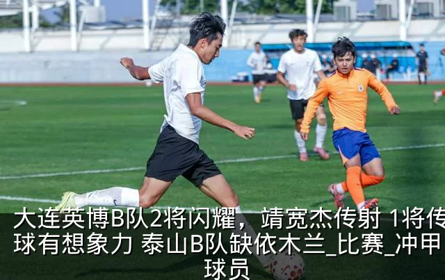 大连英博B队2将闪耀，靖宽杰传射 1将传球有想象力 泰山B队缺依木兰_比赛_冲甲_球员